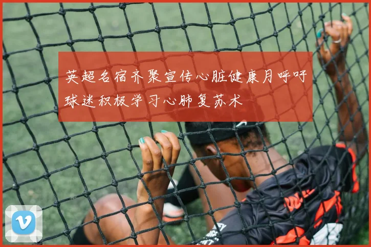 英超名宿齐聚宣传心脏健康月呼吁球迷积极学习心肺复苏术