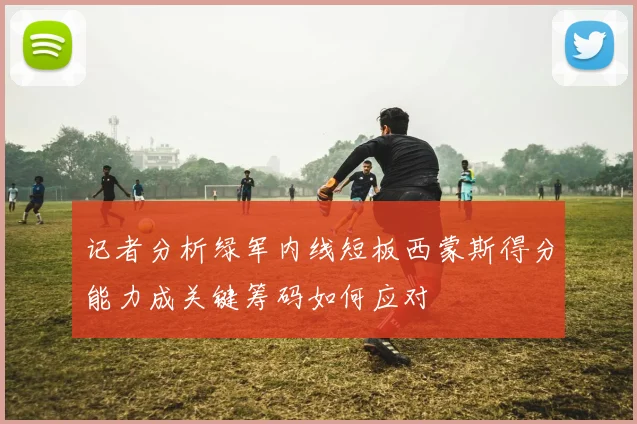 记者分析绿军内线短板西蒙斯得分能力成关键筹码如何应对