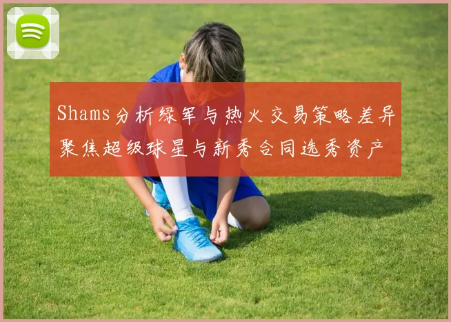 Shams分析绿军与热火交易策略差异聚焦超级球星与新秀合同选秀资产