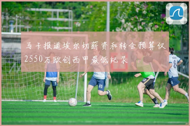 马卡报道埃尔切薪资和转会预算仅2550万欧创西甲最低纪录