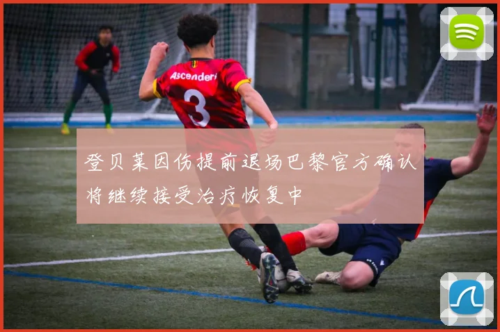 登贝莱因伤提前退场巴黎官方确认将继续接受治疗恢复中