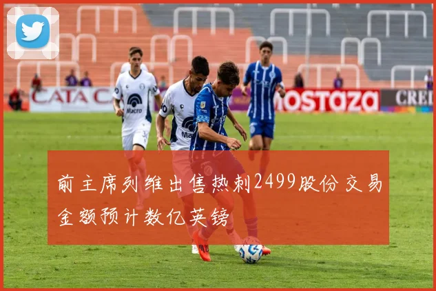 前主席列维出售热刺2499股份交易金额预计数亿英镑