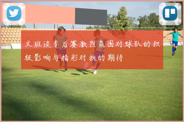 文班谈季后赛激烈氛围对球队的积极影响与精彩对抗的期待