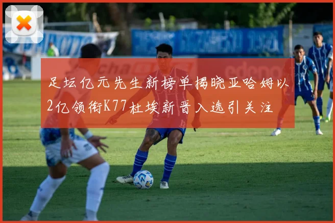 足坛亿元先生新榜单揭晓亚哈姆以2亿领衔K77杜埃新晋入选引关注