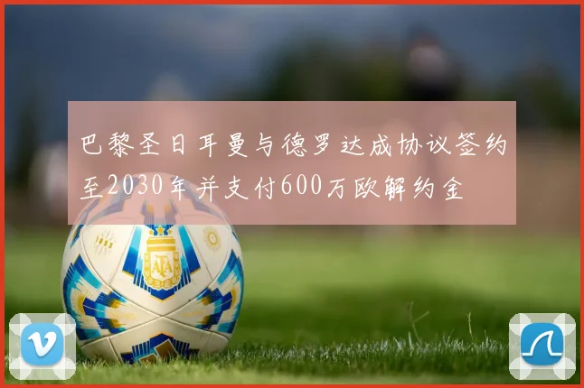 巴黎圣日耳曼与德罗达成协议签约至2030年并支付600万欧解约金