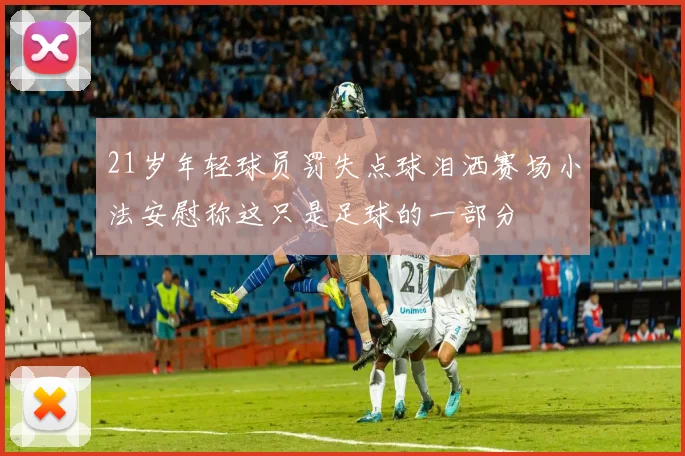 21岁年轻球员罚失点球泪洒赛场小法安慰称这只是足球的一部分