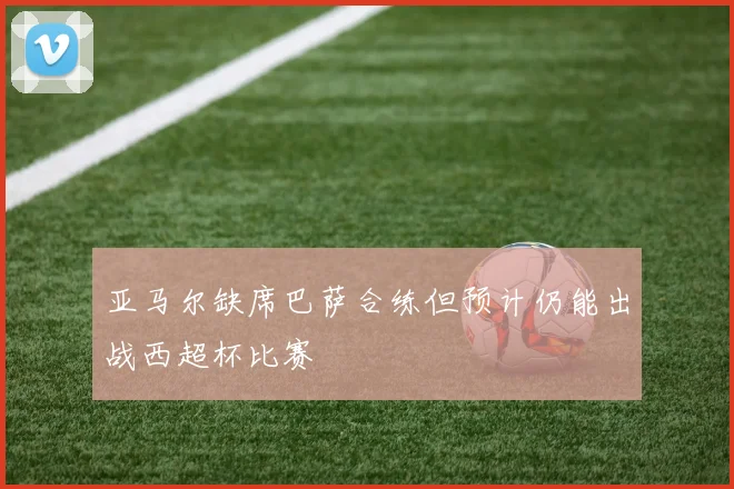 亚马尔缺席巴萨合练但预计仍能出战西超杯比赛